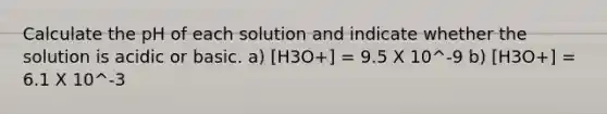 Calculate the pH of each solution and indicate whether the solution is acidic or basic. a) [H3O+] = 9.5 X 10^-9 b) [H3O+] = 6.1 X 10^-3