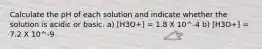 Calculate the pH of each solution and indicate whether the solution is acidic or basic. a) [H3O+] = 1.8 X 10^-4 b) [H3O+] = 7.2 X 10^-9