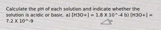 Calculate the pH of each solution and indicate whether the solution is acidic or basic. a) [H3O+] = 1.8 X 10^-4 b) [H3O+] = 7.2 X 10^-9