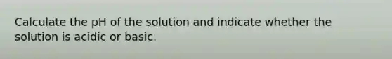 Calculate the pH of the solution and indicate whether the solution is acidic or basic.