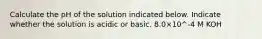 Calculate the pH of the solution indicated below. Indicate whether the solution is acidic or basic. 8.0×10^-4 M KOH