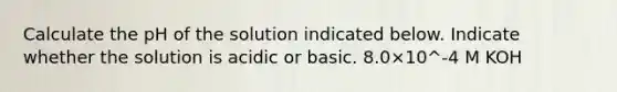 Calculate the pH of the solution indicated below. Indicate whether the solution is acidic or basic. 8.0×10^-4 M KOH