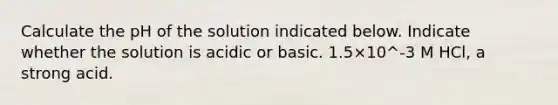 Calculate the pH of the solution indicated below. Indicate whether the solution is acidic or basic. 1.5×10^-3 M HCl, a strong acid.