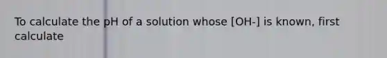 To calculate the pH of a solution whose [OH-] is known, first calculate