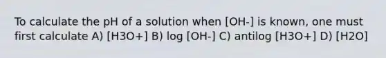 To calculate the pH of a solution when [OH-] is known, one must first calculate A) [H3O+] B) log [OH-] C) antilog [H3O+] D) [H2O]