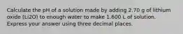 Calculate the pH of a solution made by adding 2.70 g of lithium oxide (Li2O) to enough water to make 1.600 L of solution. Express your answer using three decimal places.