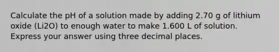 Calculate the pH of a solution made by adding 2.70 g of lithium oxide (Li2O) to enough water to make 1.600 L of solution. Express your answer using three decimal places.