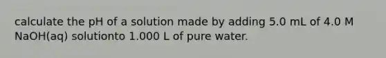 calculate the pH of a solution made by adding 5.0 mL of 4.0 M NaOH(aq) solutionto 1.000 L of pure water.