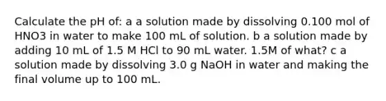 Calculate the pH of: a a solution made by dissolving 0.100 mol of HNO3 in water to make 100 mL of solution. b a solution made by adding 10 mL of 1.5 M HCl to 90 mL water. 1.5M of what? c a solution made by dissolving 3.0 g NaOH in water and making the final volume up to 100 mL.