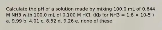 Calculate the pH of a solution made by mixing 100.0 mL of 0.644 M NH3 with 100.0 mL of 0.100 M HCl. (Kb for NH3 = 1.8 × 10-5 ) a. 9.99 b. 4.01 c. 8.52 d. 9.26 e. none of these