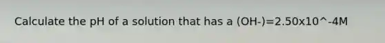 Calculate the pH of a solution that has a (OH-)=2.50x10^-4M