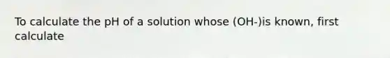 To calculate the pH of a solution whose (OH-)is known, first calculate