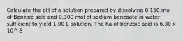 Calculate the pH of a solution prepared by dissolving 0.150 mol of Benzoic acid and 0.300 mol of sodium benzoate in water sufficient to yield 1.00 L solution. The Ka of benzoic acid is 6.30 x 10^-5