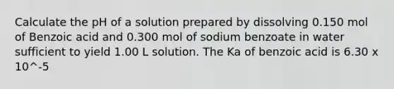 Calculate the pH of a solution prepared by dissolving 0.150 mol of Benzoic acid and 0.300 mol of sodium benzoate in water sufficient to yield 1.00 L solution. The Ka of benzoic acid is 6.30 x 10^-5