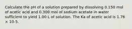 Calculate the pH of a solution prepared by dissolving 0.150 mol of acetic acid and 0.300 mol of sodium acetate in water sufficient to yield 1.00 L of solution. The Ka of acetic acid is 1.76 × 10-5.