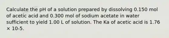 Calculate the pH of a solution prepared by dissolving 0.150 mol of acetic acid and 0.300 mol of sodium acetate in water sufficient to yield 1.00 L of solution. The Ka of acetic acid is 1.76 × 10-5.