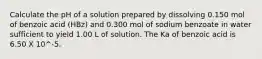 Calculate the pH of a solution prepared by dissolving 0.150 mol of benzoic acid (HBz) and 0.300 mol of sodium benzoate in water sufficient to yield 1.00 L of solution. The Ka of benzoic acid is 6.50 X 10^-5.