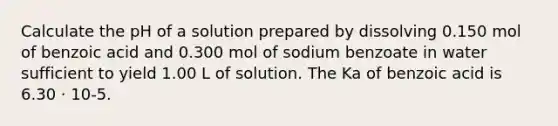 Calculate the pH of a solution prepared by dissolving 0.150 mol of benzoic acid and 0.300 mol of sodium benzoate in water sufficient to yield 1.00 L of solution. The Ka of benzoic acid is 6.30 ⋅ 10-5.