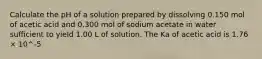 Calculate the pH of a solution prepared by dissolving 0.150 mol of acetic acid and 0.300 mol of sodium acetate in water sufficient to yield 1.00 L of solution. The Ka of acetic acid is 1.76 × 10^-5