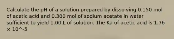 Calculate the pH of a solution prepared by dissolving 0.150 mol of acetic acid and 0.300 mol of sodium acetate in water sufficient to yield 1.00 L of solution. The Ka of acetic acid is 1.76 × 10^-5