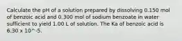 Calculate the pH of a solution prepared by dissolving 0.150 mol of benzoic acid and 0.300 mol of sodium benzoate in water sufficient to yield 1.00 L of solution. The Ka of benzoic acid is 6.30 x 10^-5.