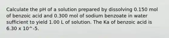 Calculate the pH of a solution prepared by dissolving 0.150 mol of benzoic acid and 0.300 mol of sodium benzoate in water sufficient to yield 1.00 L of solution. The Ka of benzoic acid is 6.30 x 10^-5.