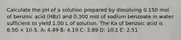 Calculate the pH of a solution prepared by dissolving 0.150 mol of benzoic acid (HBz) and 0.300 mol of sodium benzoate in water sufficient to yield 1.00 L of solution. The Ka of benzoic acid is 6.50 × 10-5. A: 4.49 B: 4.19 C: 3.89 D: 10.1 E: 2.51