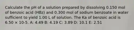 Calculate the pH of a solution prepared by dissolving 0.150 mol of benzoic acid (HBz) and 0.300 mol of sodium benzoate in water sufficient to yield 1.00 L of solution. The Ka of benzoic acid is 6.50 × 10-5. A: 4.49 B: 4.19 C: 3.89 D: 10.1 E: 2.51