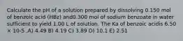 Calculate the pH of a solution prepared by dissolving 0.150 mol of benzoic acid (HBz) and0.300 mol of sodium benzoate in water sufficient to yield 1.00 L of solution. The Ka of benzoic acidis 6.50 × 10-5 .A) 4.49 B) 4.19 C) 3.89 D) 10.1 E) 2.51