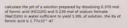 calculate the pH of a solution prepared by dissolving 0.370 mol of formic acid (HCO2H) and 0.230 mol of sodium formate (NaCO2H) in water sufficient to yield 1.00L of solution, the Ka of formic acid is 1.77x10^-4?