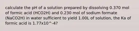 calculate the pH of a solution prepared by dissolving 0.370 mol of formic acid (HCO2H) and 0.230 mol of sodium formate (NaCO2H) in water sufficient to yield 1.00L of solution, the Ka of formic acid is 1.77x10^-4?