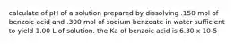 calculate of pH of a solution prepared by dissolving .150 mol of benzoic acid and .300 mol of sodium benzoate in water sufficient to yield 1.00 L of solution. the Ka of benzoic acid is 6.30 x 10-5