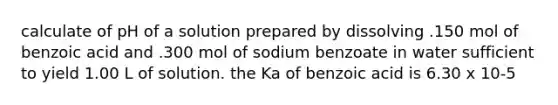 calculate of pH of a solution prepared by dissolving .150 mol of benzoic acid and .300 mol of sodium benzoate in water sufficient to yield 1.00 L of solution. the Ka of benzoic acid is 6.30 x 10-5