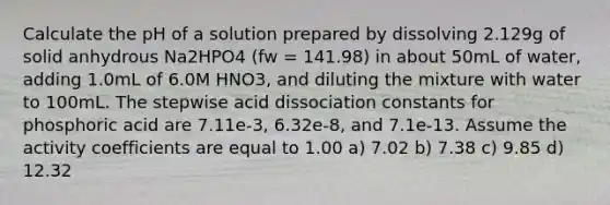 Calculate the pH of a solution prepared by dissolving 2.129g of solid anhydrous Na2HPO4 (fw = 141.98) in about 50mL of water, adding 1.0mL of 6.0M HNO3, and diluting the mixture with water to 100mL. The stepwise acid dissociation constants for phosphoric acid are 7.11e-3, 6.32e-8, and 7.1e-13. Assume the activity coefficients are equal to 1.00 a) 7.02 b) 7.38 c) 9.85 d) 12.32