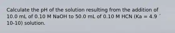 Calculate the pH of the solution resulting from the addition of 10.0 mL of 0.10 M NaOH to 50.0 mL of 0.10 M HCN (Ka = 4.9 ´ 10-10) solution.