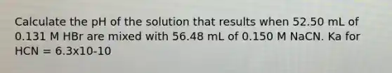 Calculate the pH of the solution that results when 52.50 mL of 0.131 M HBr are mixed with 56.48 mL of 0.150 M NaCN. Ka for HCN = 6.3x10-10