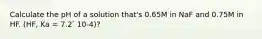 Calculate the pH of a solution that's 0.65M in NaF and 0.75M in HF. (HF, Ka = 7.2 ́ 10-4)?