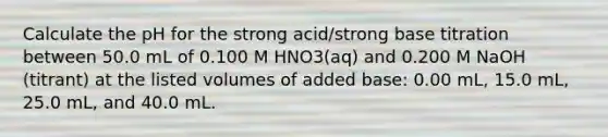 Calculate the pH for the strong acid/strong base titration between 50.0 mL of 0.100 M HNO3(aq) and 0.200 M NaOH (titrant) at the listed volumes of added base: 0.00 mL, 15.0 mL, 25.0 mL, and 40.0 mL.