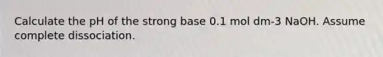 Calculate the pH of the strong base 0.1 mol dm-3 NaOH. Assume complete dissociation.