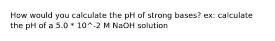 How would you calculate the pH of strong bases? ex: calculate the pH of a 5.0 * 10^-2 M NaOH solution