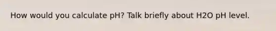 How would you calculate pH? Talk briefly about H2O pH level.
