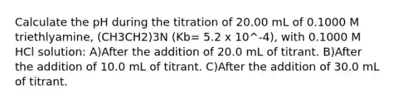 Calculate the pH during the titration of 20.00 mL of 0.1000 M triethlyamine, (CH3CH2)3N (Kb= 5.2 x 10^-4), with 0.1000 M HCl solution: A)After the addition of 20.0 mL of titrant. B)After the addition of 10.0 mL of titrant. C)After the addition of 30.0 mL of titrant.