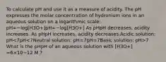 To calculate pH and use it as a measure of acidity. The pH expresses the molar concentration of hydronium ions in an aqueous solution on a logarithmic scale: pH=−log[H3O+]pH=−log[H3O+] As pHpH decreases, acidity increases. As pHpH increases, acidity decreases.Acidic solution: pH 7 What is the pHpH of an aqueous solution with [H3O+] =6×10−12 M ?