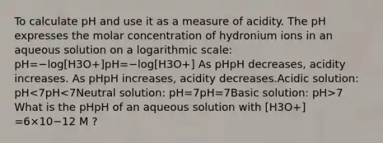 To calculate pH and use it as a measure of acidity. The pH expresses the molar concentration of hydronium ions in an aqueous solution on a logarithmic scale: pH=−log[H3O+]pH=−log[H3O+] As pHpH decreases, acidity increases. As pHpH increases, acidity decreases.Acidic solution: pH 7 What is the pHpH of an aqueous solution with [H3O+] =6×10−12 M ?