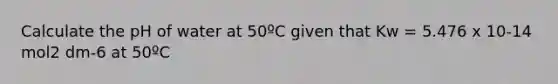 Calculate the pH of water at 50ºC given that Kw = 5.476 x 10-14 mol2 dm-6 at 50ºC