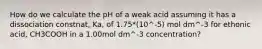 How do we calculate the pH of a weak acid assuming it has a dissociation constnat, Ka, of 1.75*(10^-5) mol dm^-3 for ethonic acid, CH3COOH in a 1.00mol dm^-3 concentration?