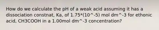 How do we calculate the pH of a weak acid assuming it has a dissociation constnat, Ka, of 1.75*(10^-5) mol dm^-3 for ethonic acid, CH3COOH in a 1.00mol dm^-3 concentration?