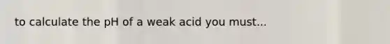 to calculate the pH of a weak acid you must...