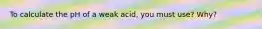 To calculate the pH of a weak acid, you must use? Why?