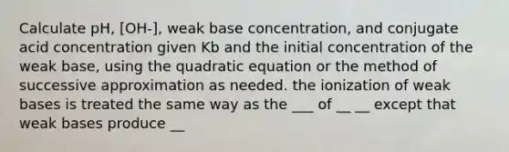 Calculate pH, [OH-], weak base concentration, and conjugate acid concentration given Kb and the initial concentration of the weak base, using the quadratic equation or the method of successive approximation as needed. the ionization of weak bases is treated the same way as the ___ of __ __ except that weak bases produce __